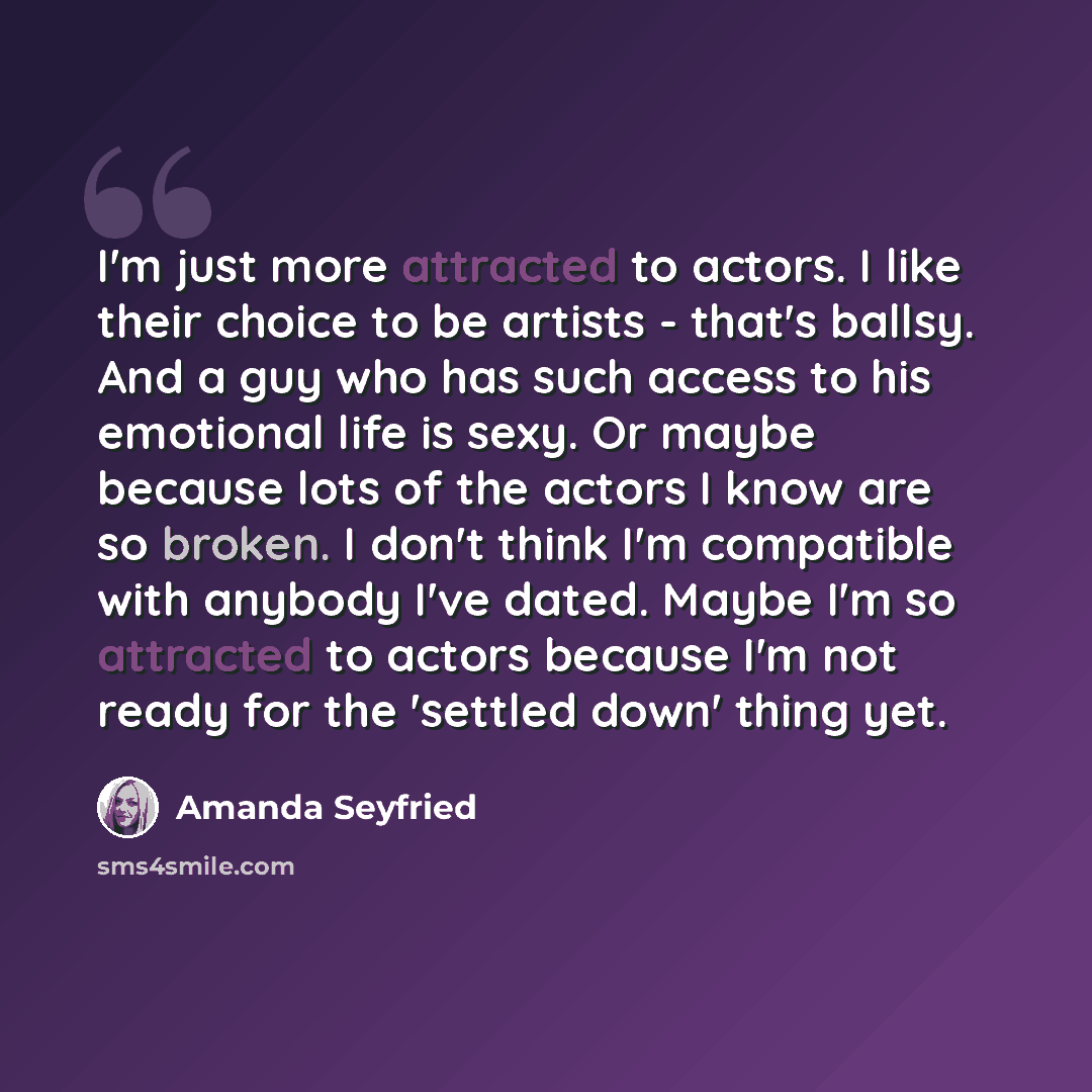 “I'm just more attracted to actors. I like their choice to be artists - that's ballsy. And a guy who has such access to his emotional life is sexy. Or maybe because lots of the actors I know are so broken. I don't think I'm compatible with anybody I've dated. Maybe I'm so attracted to actors…” quote by Amanda Seyfried