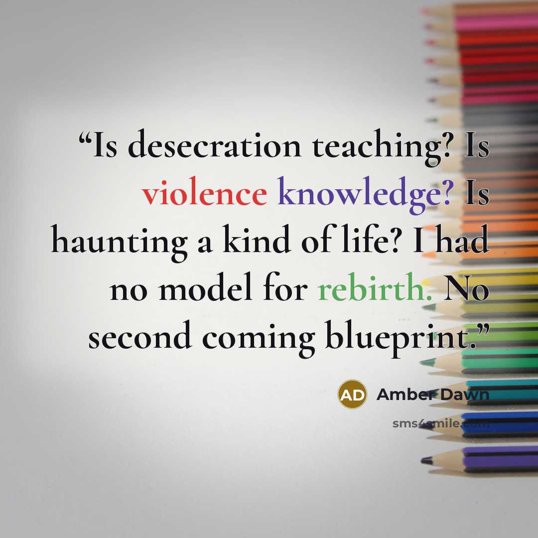 “Is desecration teaching? Is violence knowledge? Is haunting a kind of life? I had no model for rebirth. No second coming blueprint.” quote by Amber Dawn