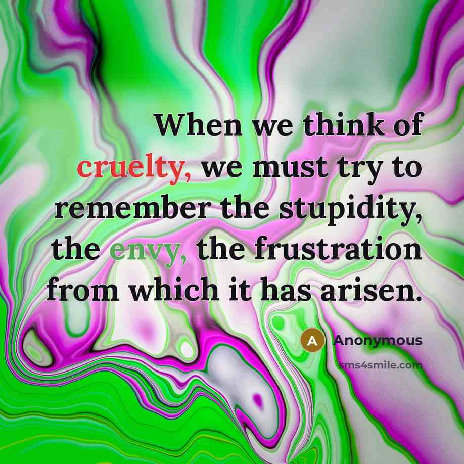 “When we think of cruelty, we must try to remember the stupidity, the envy, the frustration from which it has arisen.” quote by Anonymous