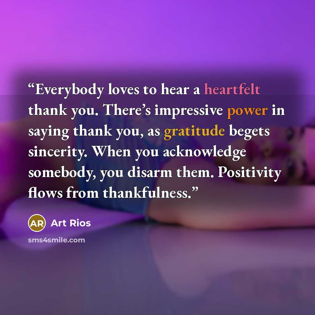 “Everybody loves to hear a heartfelt thank you. There’s impressive power in saying thank you, as gratitude begets sincerity. When you acknowledge somebody, you disarm them. Positivity flows from thankfulness.” quote by Art Rios