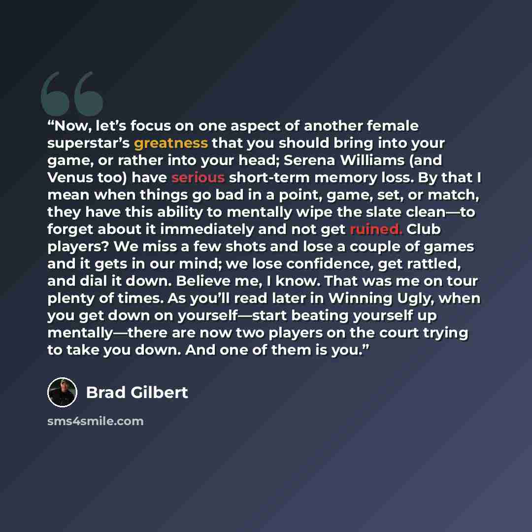 “Now, let’s focus on one aspect of another female superstar’s greatness that you should bring into your game, or rather into your head; Serena Williams (and Venus too) have serious short-term memory loss. By that I mean when things go bad in a point, game, set, or match, they have this ability to…” quote by Brad Gilbert