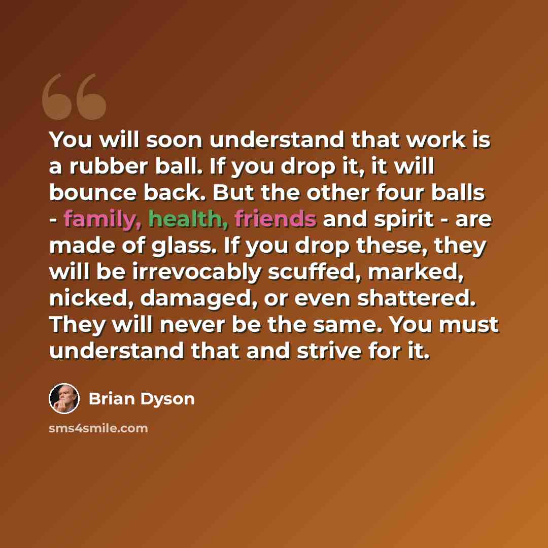 “You will soon understand that work is a rubber ball. If you drop it, it will bounce back. But the other four balls - family, health, friends and spirit - are made of glass. If you drop these, they will be irrevocably scuffed, marked, nicked, damaged, or even shattered. They will never be the same…” quote by Brian Dyson