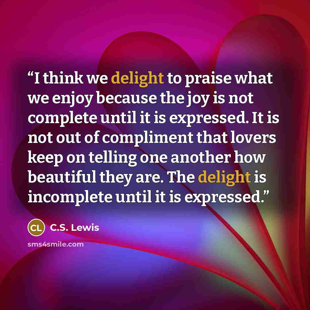 “I think we delight to praise what we enjoy because the joy is not complete until it is expressed. It is not out of compliment that lovers keep on telling one another how beautiful they are. The delight is incomplete until it is expressed.” quote by C.S. Lewis