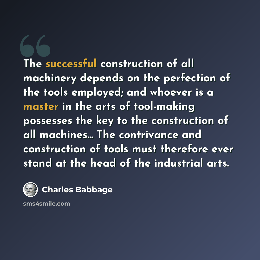 “The successful construction of all machinery depends on the perfection of the tools employed; and whoever is a master in the arts of tool-making possesses the key to the construction of all machines... The contrivance and construction of tools must therefore ever stand at the head of the…” quote by Charles Babbage