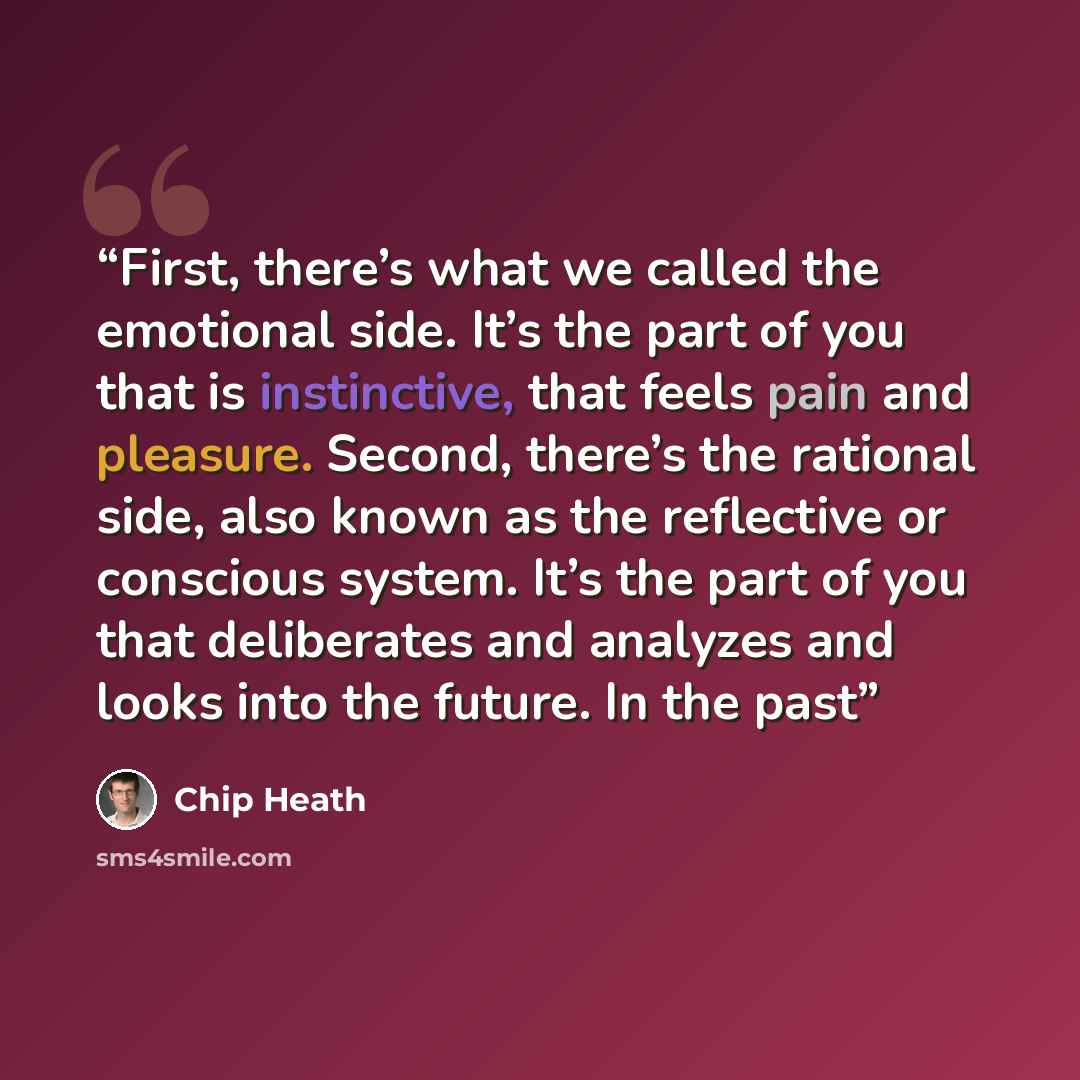 “First, there’s what we called the emotional side. It’s the part of you that is instinctive, that feels pain and pleasure. Second, there’s the rational side, also known as the reflective or conscious system. It’s the part of you that deliberates and analyzes and looks into the future. In the past” quote by Chip Heath