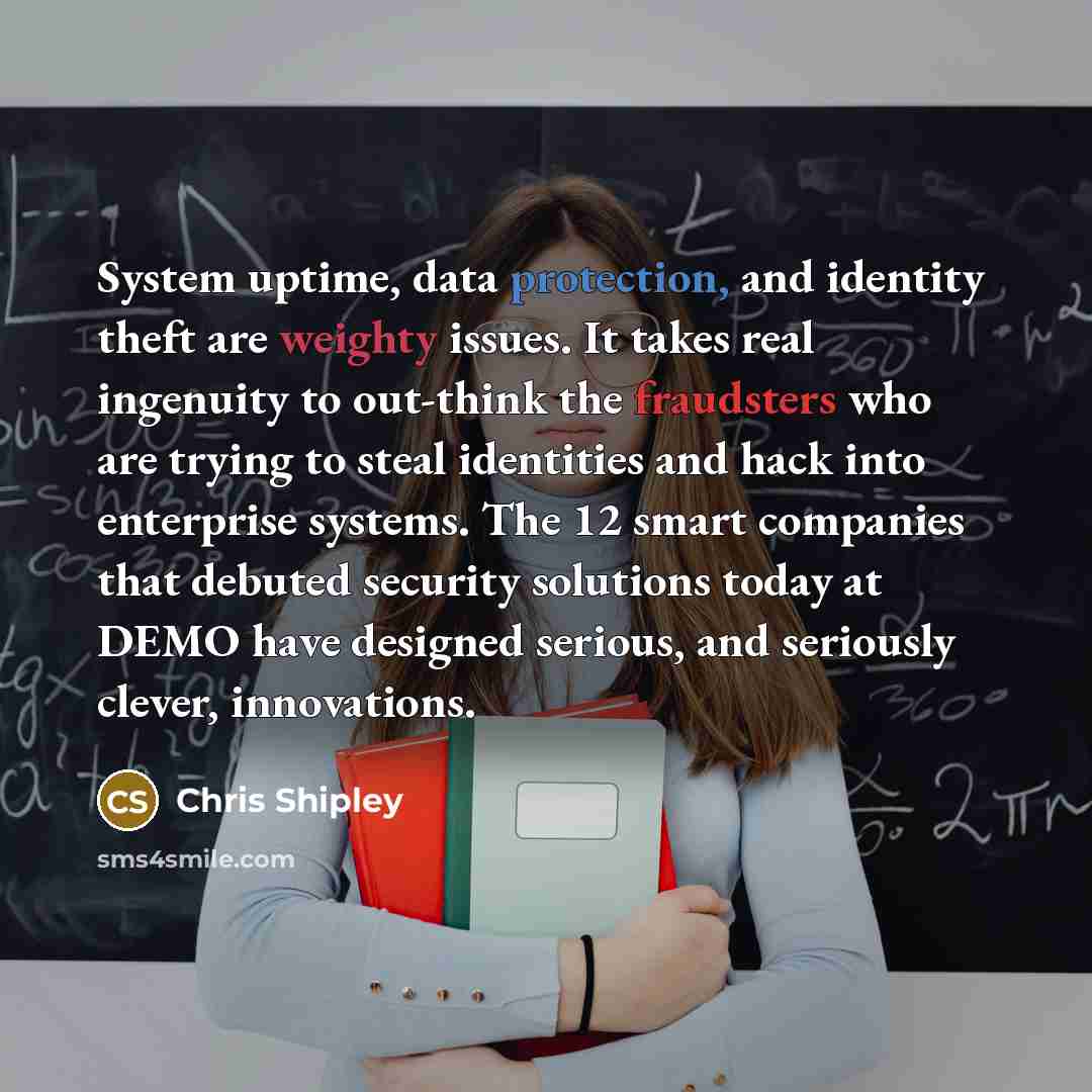 “System uptime, data protection, and identity theft are weighty issues. It takes real ingenuity to out-think the fraudsters who are trying to steal identities and hack into enterprise systems. The 12 smart companies that debuted security solutions today at DEMO have designed serious, and seriously…” quote by Chris Shipley