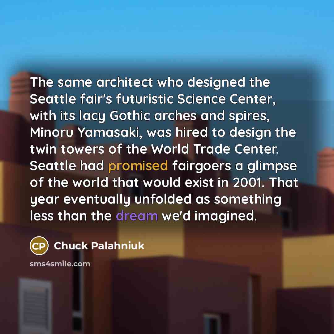 “The same architect who designed the Seattle fair's futuristic Science Center, with its lacy Gothic arches and spires, Minoru Yamasaki, was hired to design the twin towers of the World Trade Center. Seattle had promised fairgoers a glimpse of the world that would exist in 2001. That year eventually…” quote by Chuck Palahniuk