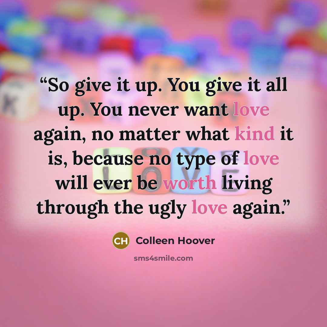 “So give it up. You give it all up. You never want love again, no matter what kind it is, because no type of love will ever be worth living through the ugly love again.” quote by Colleen Hoover