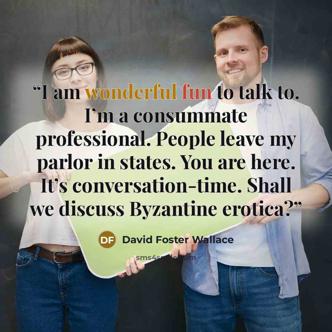 “I am wonderful fun to talk to. I’m a consummate professional. People leave my parlor in states. You are here. It’s conversation-time. Shall we discuss Byzantine erotica?” quote by David Foster Wallace