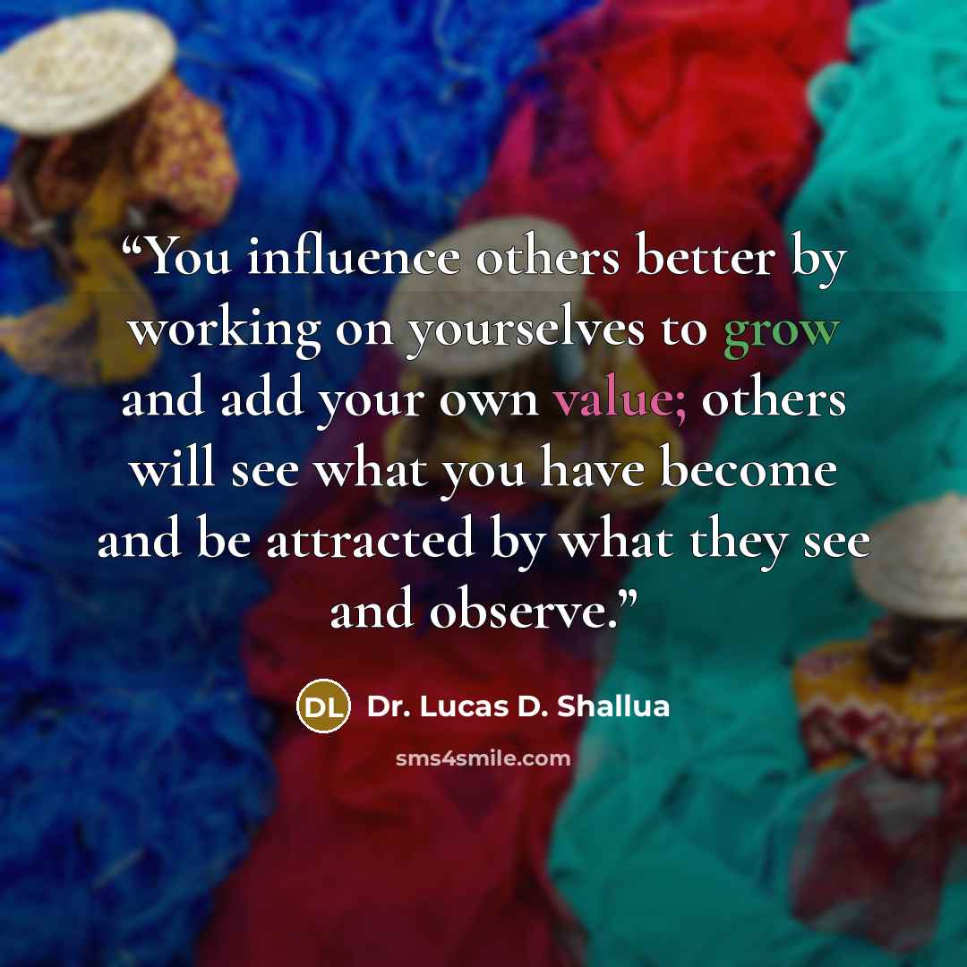 “You influence others better by working on yourselves to grow and add your own value; others will see what you have become and be attracted by what they see and observe.” quote by Dr. Lucas D. Shallua