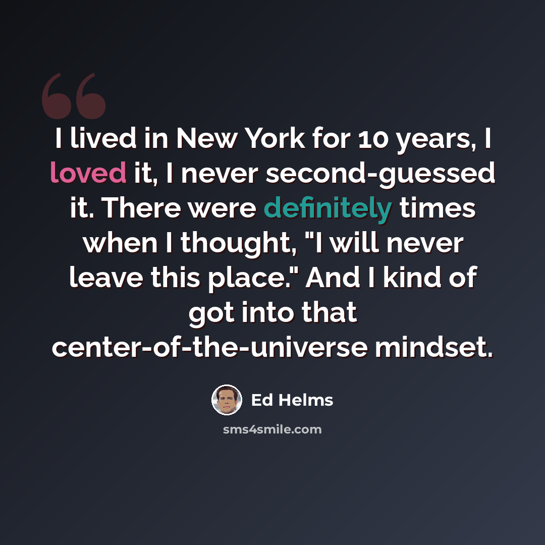 “I lived in New York for 10 years, I loved it, I never second-guessed it. There were definitely times when I thought, "I will never leave this place." And I kind of got into that center-of-the-universe mindset.” quote by Ed Helms