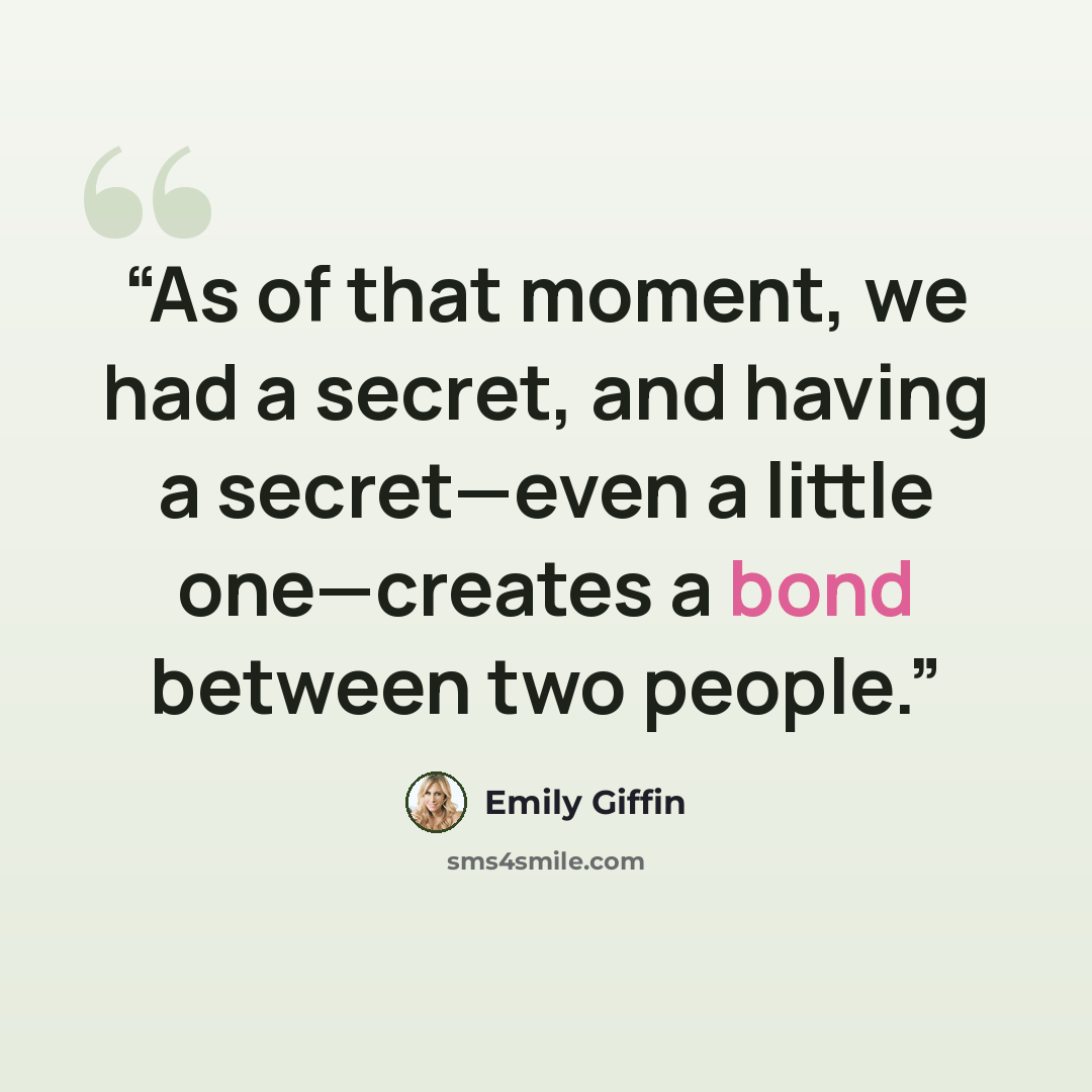 “As of that moment, we had a secret, and having a secret—even a little one—creates a bond between two people.” quote by Emily Giffin