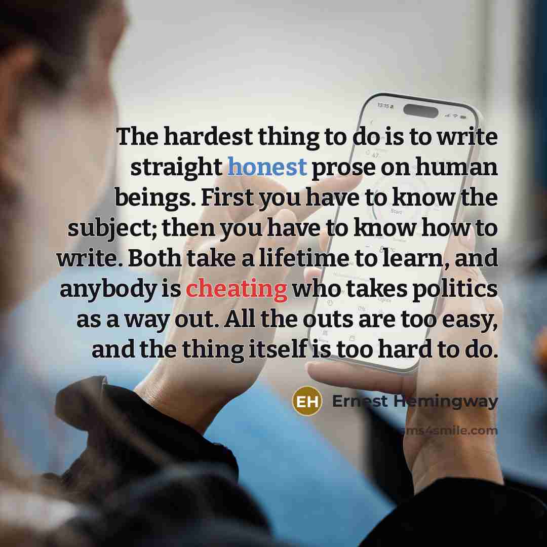 “The hardest thing to do is to write straight honest prose on human beings. First you have to know the subject; then you have to know how to write. Both take a lifetime to learn, and anybody is cheating who takes politics as a way out. All the outs are too easy, and the thing itself is too hard to…” quote by Ernest Hemingway
