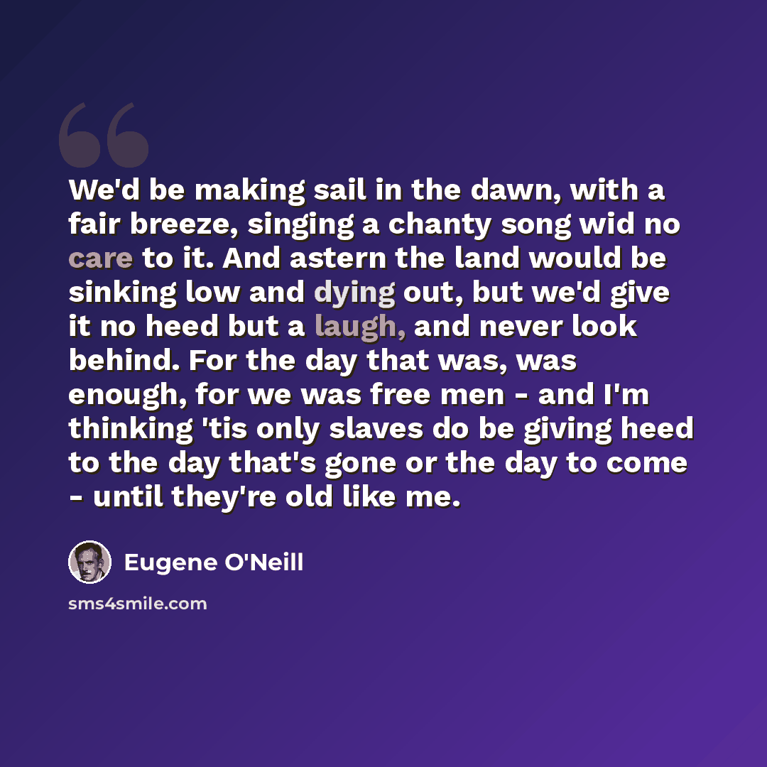 “We'd be making sail in the dawn, with a fair breeze, singing a chanty song wid no care to it. And astern the land would be sinking low and dying out, but we'd give it no heed but a laugh, and never look behind. For the day that was, was enough, for we was free men - and I'm thinking 'tis only…” quote by Eugene O'Neill