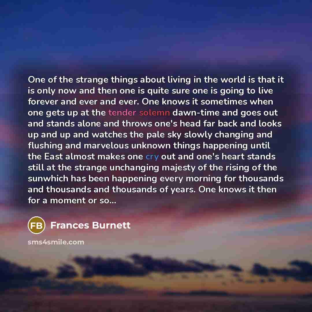 “One of the strange things about living in the world is that it is only now and then one is quite sure one is going to live forever and ever and ever. One knows it sometimes when one gets up at the tender solemn dawn-time and goes out and stands alone and throws one's head far back and looks up and…” quote by Frances Burnett