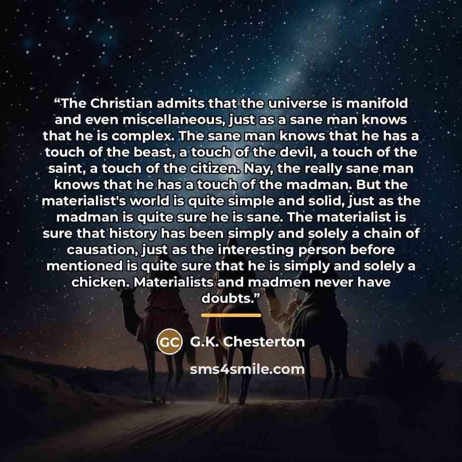 “The Christian admits that the universe is manifold and even miscellaneous, just as a sane man knows that he is complex. The sane man knows that he has a touch of the beast, a touch of the devil, a touch of the saint, a touch of the citizen. Nay, the really sane man knows that he has a touch of the…” quote by G.K. Chesterton