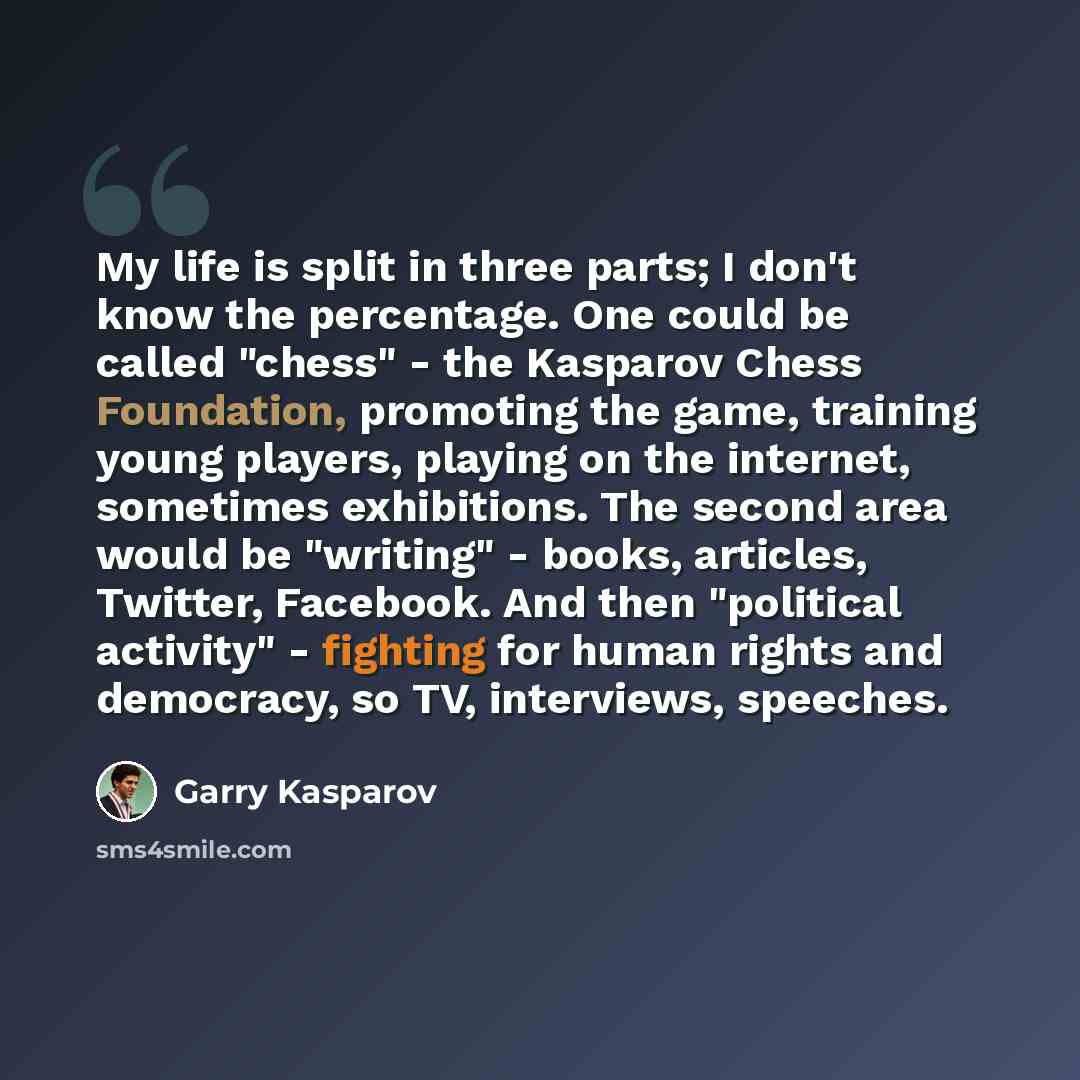 “My life is split in three parts; I don't know the percentage. One could be called "chess" - the Kasparov Chess Foundation, promoting the game, training young players, playing on the internet, sometimes exhibitions. The second area would be "writing" - books, articles, Twitter, Facebook. And then…” quote by Garry Kasparov