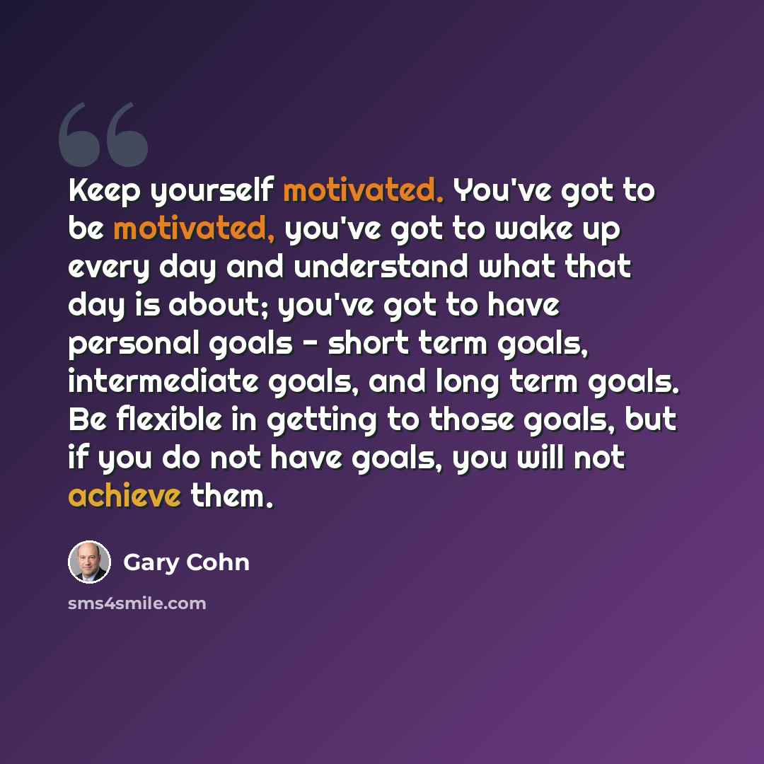 “Keep yourself motivated. You've got to be motivated, you've got to wake up every day and understand what that day is about; you've got to have personal goals - short term goals, intermediate goals, and long term goals. Be flexible in getting to those goals, but if you do not have goals, you will…” quote by Gary Cohn