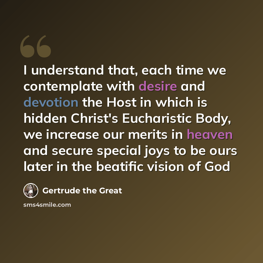 “I understand that, each time we contemplate with desire and devotion the Host in which is hidden Christ's Eucharistic Body, we increase our merits in heaven and secure special joys to be ours later in the beatific vision of God” quote by Gertrude the Great