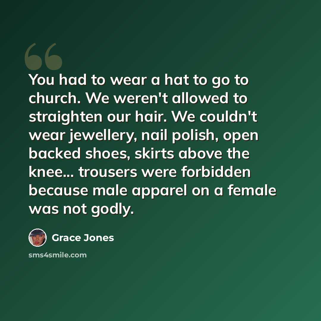 “You had to wear a hat to go to church. We weren't allowed to straighten our hair. We couldn't wear jewellery, nail polish, open backed shoes, skirts above the knee... trousers were forbidden because male apparel on a female was not godly.” quote by Grace Jones