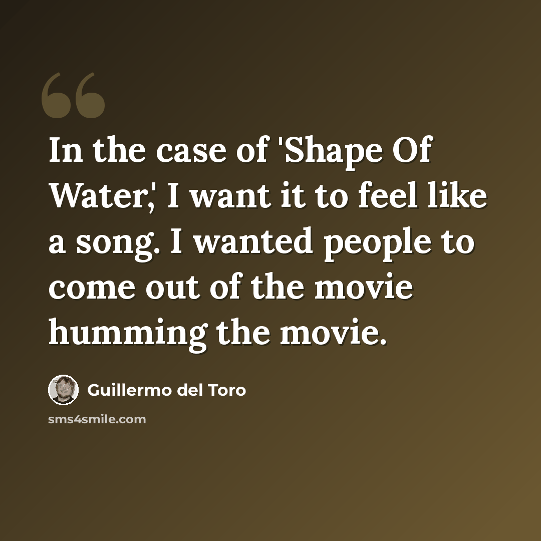 “In the case of 'Shape Of Water,' I want it to feel like a song. I wanted people to come out of the movie humming the movie.” quote by Guillermo del Toro