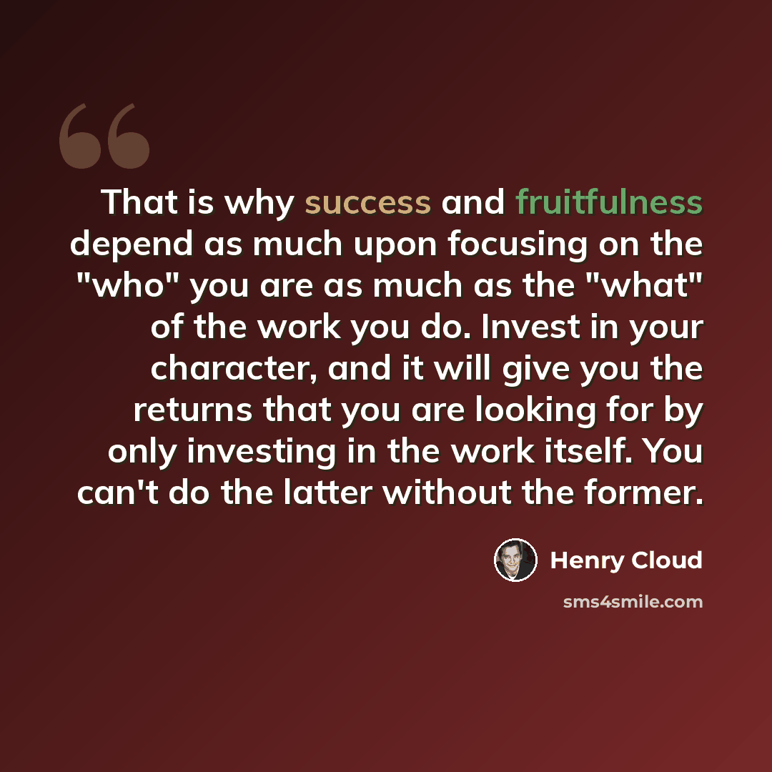 “That is why success and fruitfulness depend as much upon focusing on the "who" you are as much as the "what" of the work you do. Invest in your character, and it will give you the returns that you are looking for by only investing in the work itself. You can't do the latter without the former.” quote by Henry Cloud