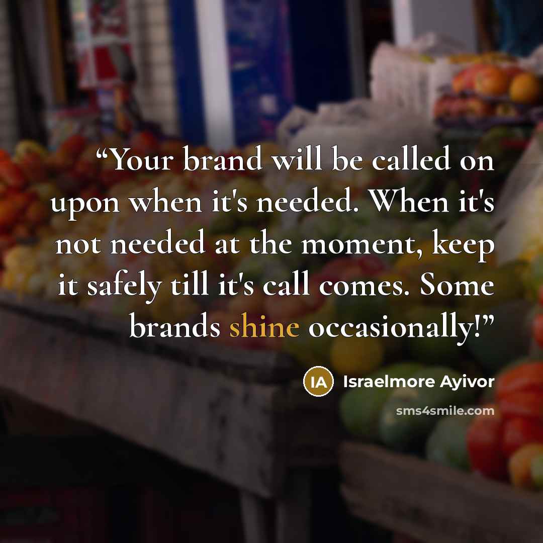“Your brand will be called on upon when it's needed. When it's not needed at the moment, keep it safely till it's call comes. Some brands shine occasionally!” quote by Israelmore Ayivor