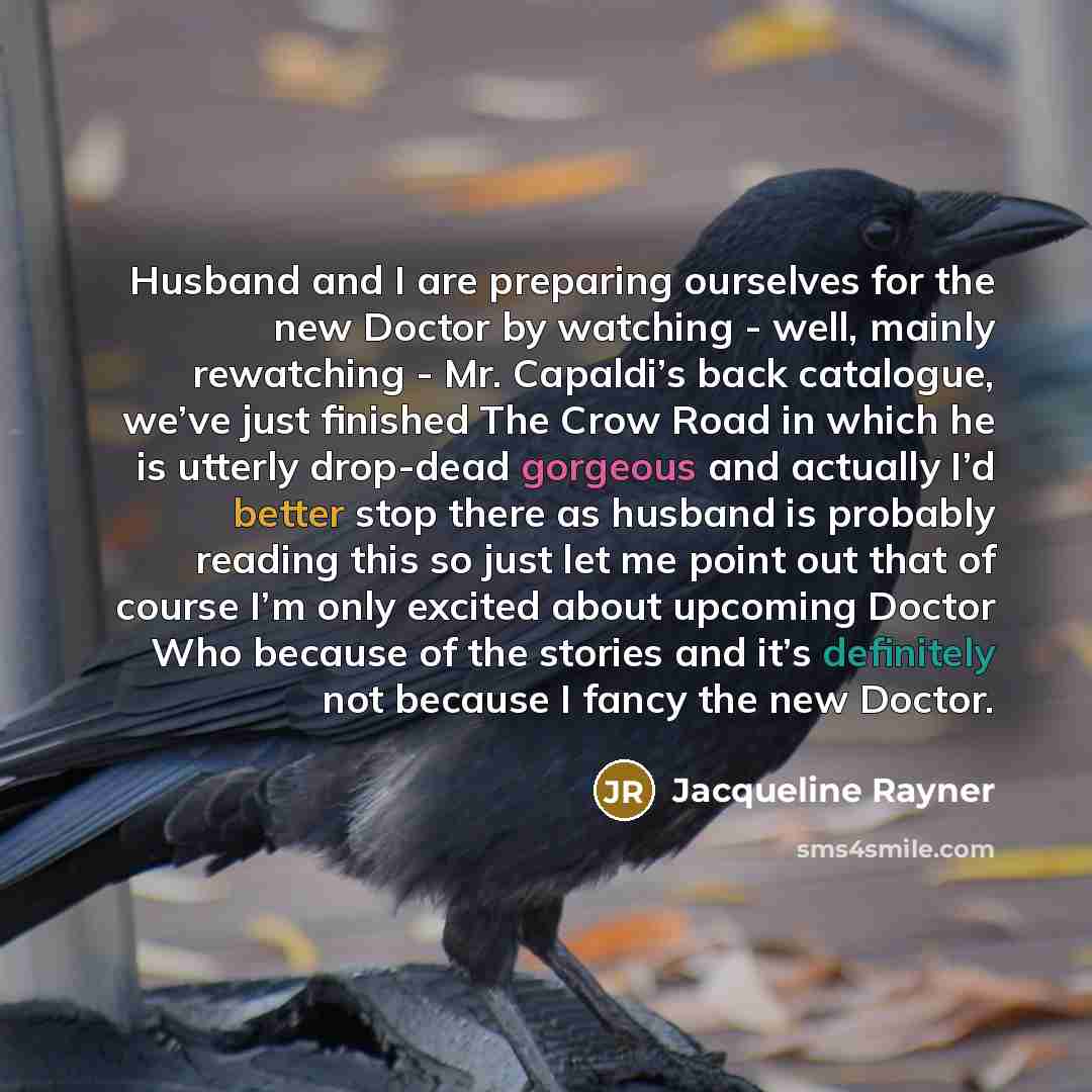 “Husband and I are preparing ourselves for the new Doctor by watching - well, mainly rewatching - Mr. Capaldi’s back catalogue, we’ve just finished The Crow Road in which he is utterly drop-dead gorgeous and actually I’d better stop there as husband is probably reading this so just let me point out…” quote by Jacqueline Rayner