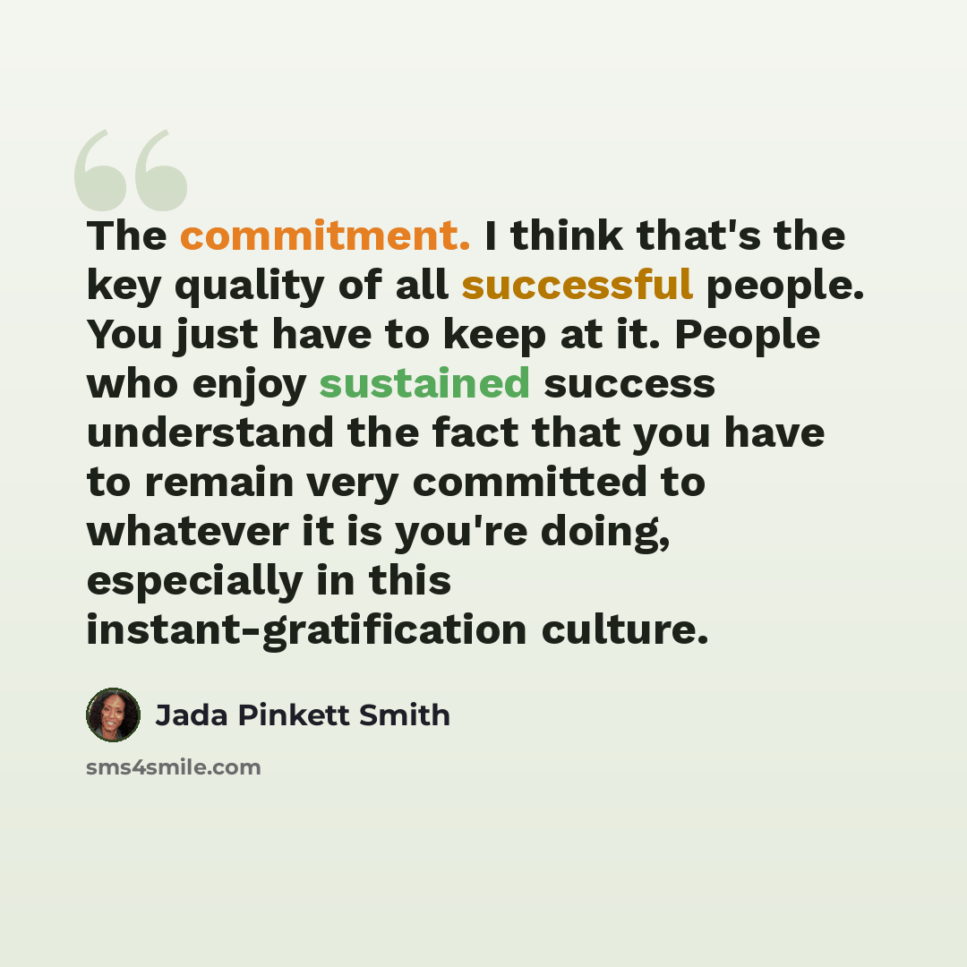 “The commitment. I think that's the key quality of all successful people. You just have to keep at it. People who enjoy sustained success understand the fact that you have to remain very committed to whatever it is you're doing, especially in this instant-gratification culture.” quote by Jada Pinkett Smith