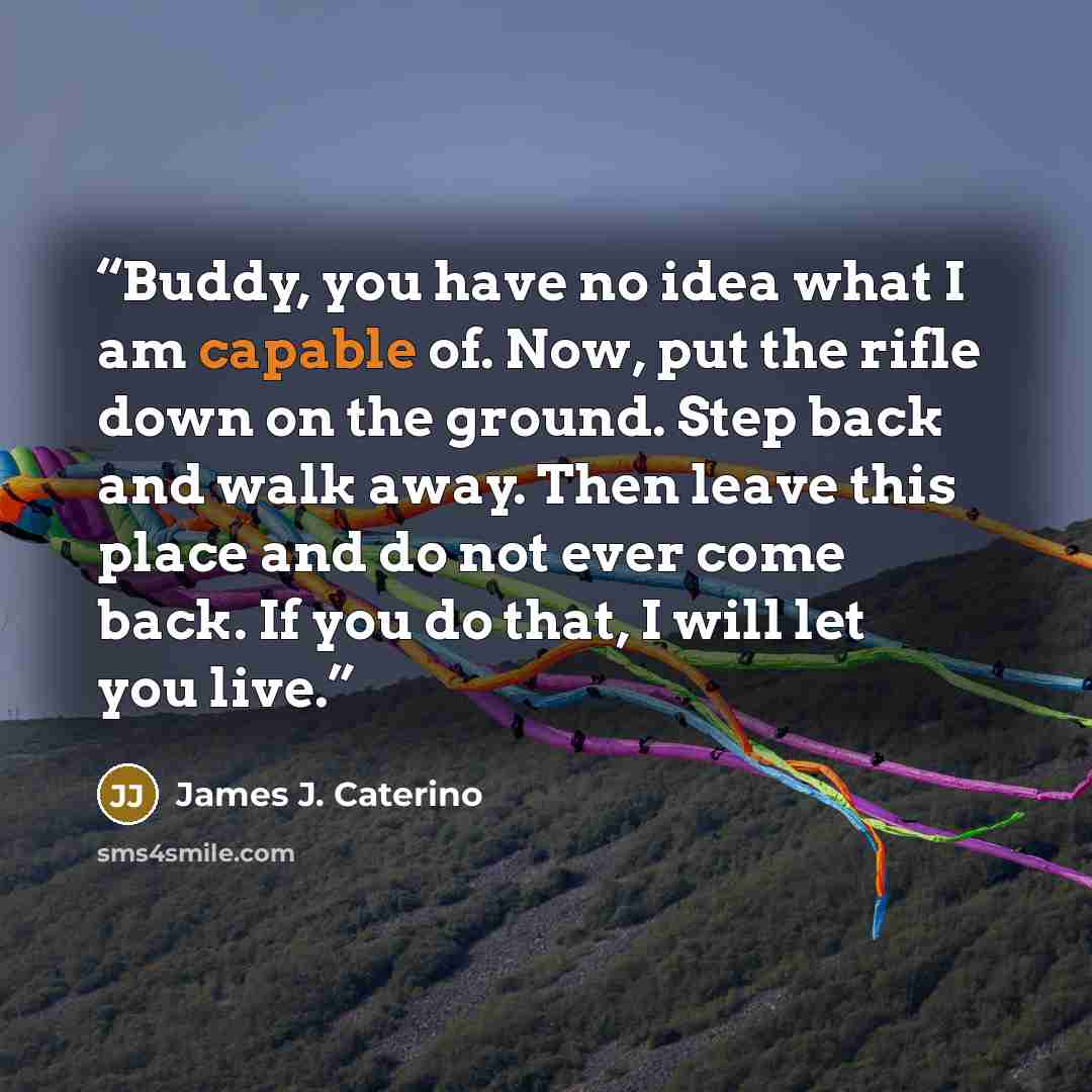 “Buddy, you have no idea what I am capable of. Now, put the rifle down on the ground. Step back and walk away. Then leave this place and do not ever come back. If you do that, I will let you live.” quote by James J. Caterino