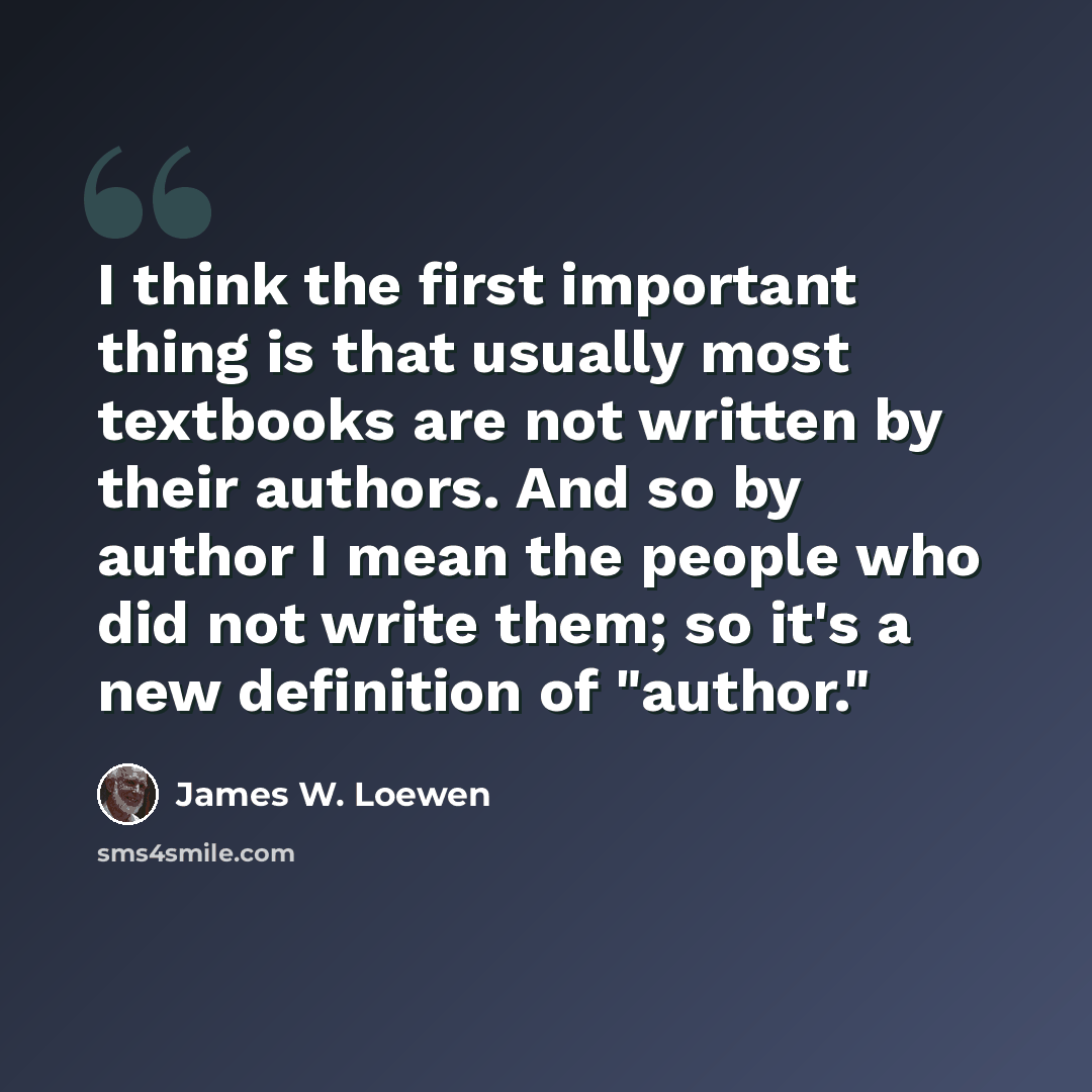 “I think the first important thing is that usually most textbooks are not written by their authors. And so by author I mean the people who did not write them; so it's a new definition of "author."” quote by James W. Loewen