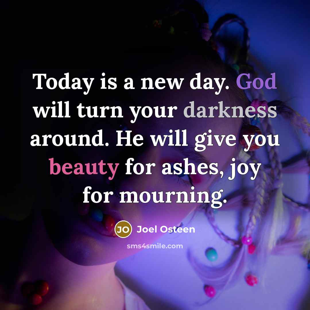 “Today is a new day. God will turn your darkness around. He will give you beauty for ashes, joy for mourning.” quote by Joel Osteen