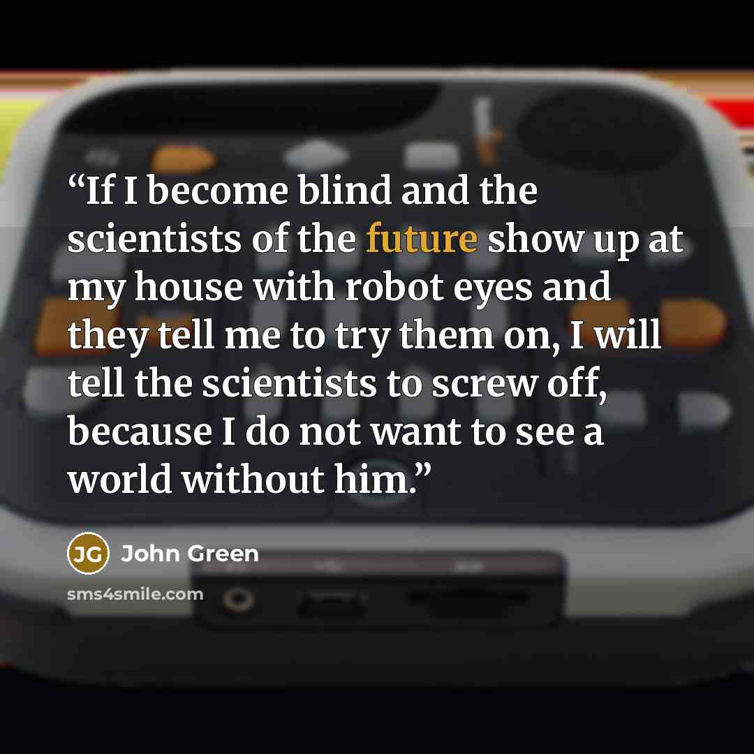 “If I become blind and the scientists of the future show up at my house with robot eyes and they tell me to try them on, I will tell the scientists to screw off, because I do not want to see a world without him.” quote by John Green