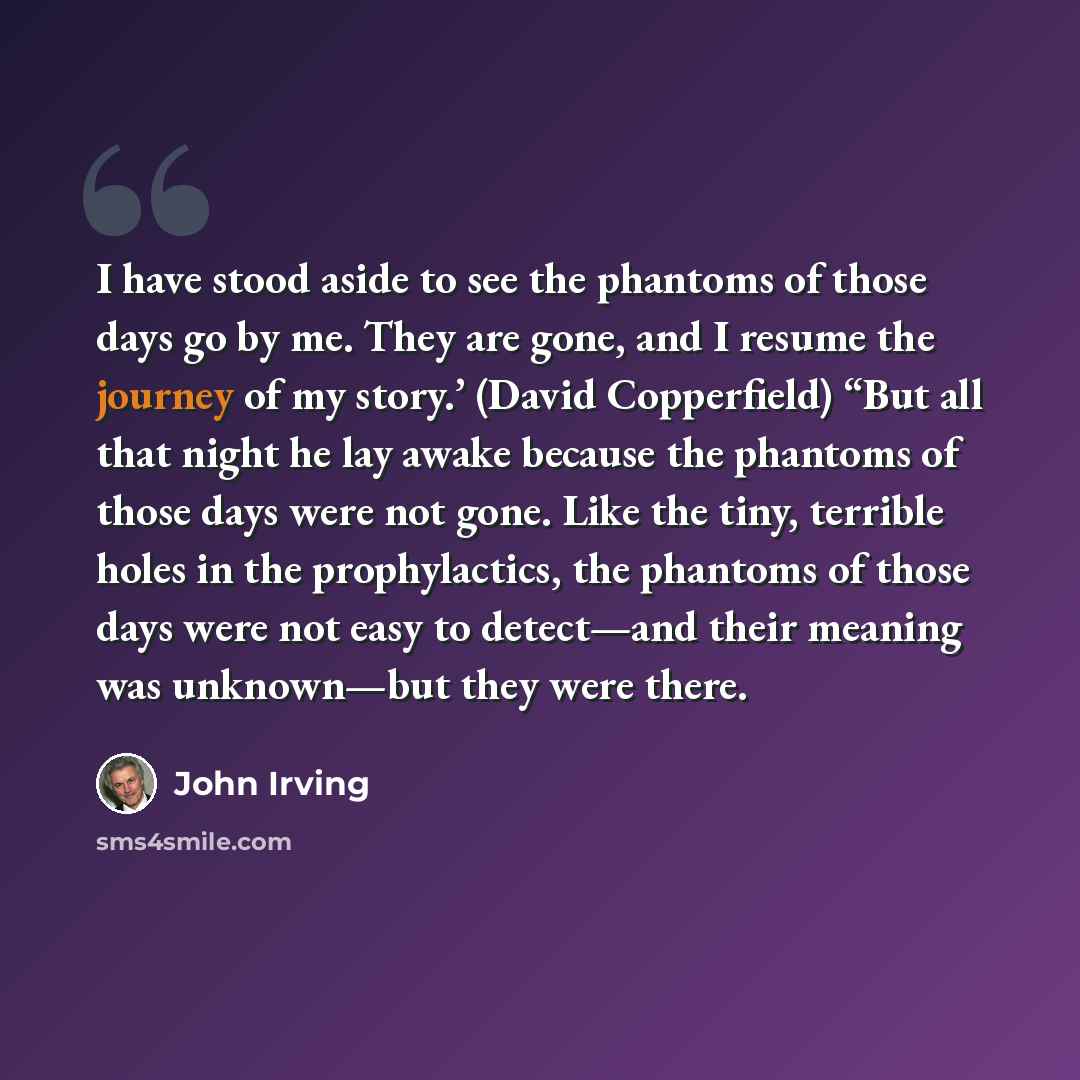 “I have stood aside to see the phantoms of those days go by me. They are gone, and I resume the journey of my story.’ (David Copperfield) “But all that night he lay awake because the phantoms of those days were not gone. Like the tiny, terrible holes in the prophylactics, the phantoms of those days…” quote by John Irving