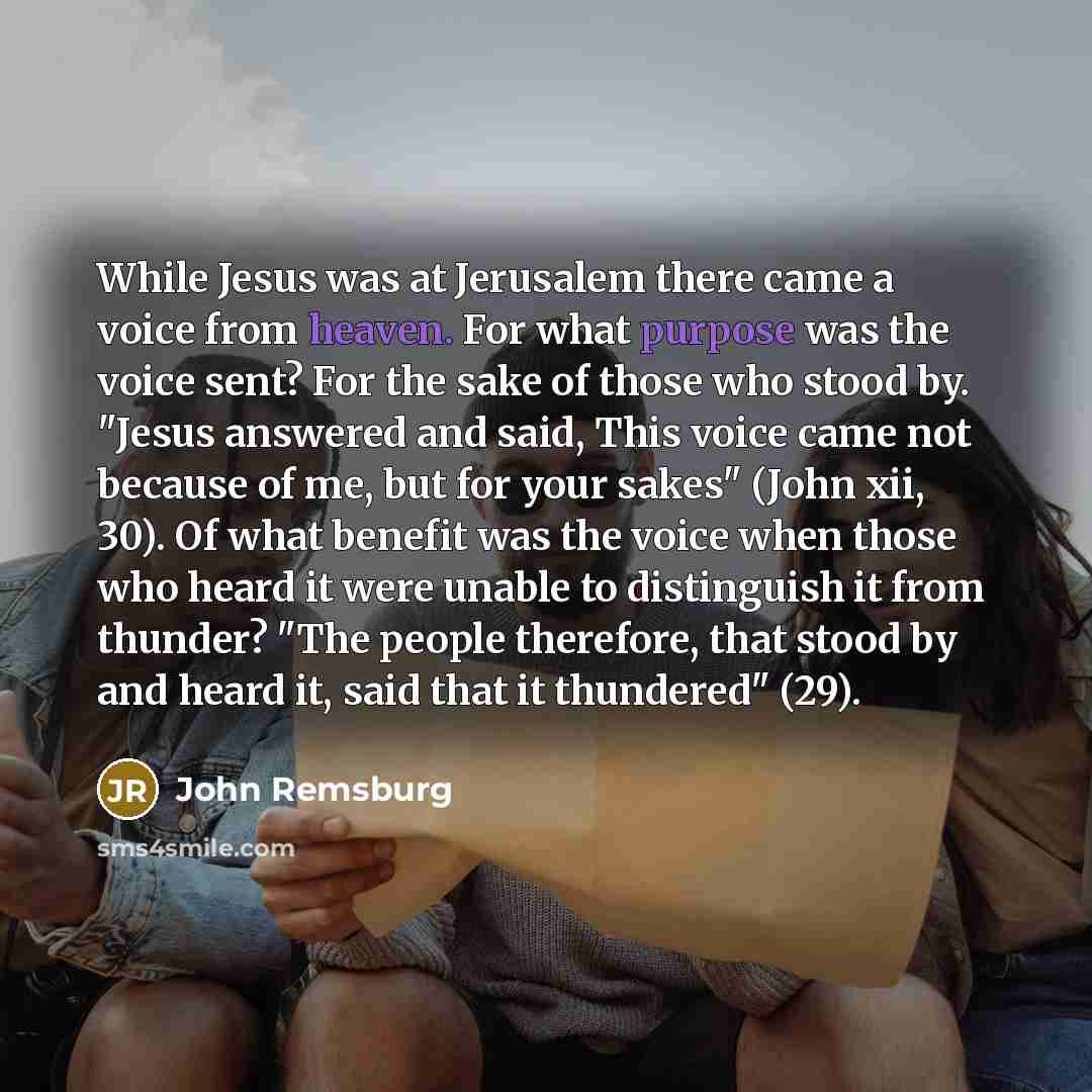 “While Jesus was at Jerusalem there came a voice from heaven. For what purpose was the voice sent? For the sake of those who stood by. "Jesus answered and said, This voice came not because of me, but for your sakes" (John xii, 30). Of what benefit was the voice when those who heard it were unable…” quote by John Remsburg
