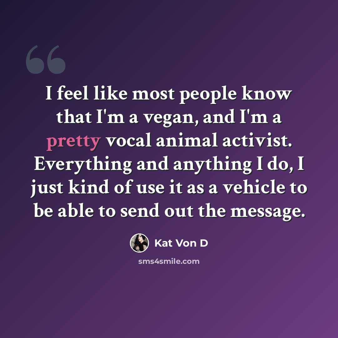“I feel like most people know that I'm a vegan, and I'm a pretty vocal animal activist. Everything and anything I do, I just kind of use it as a vehicle to be able to send out the message.” quote by Kat Von D