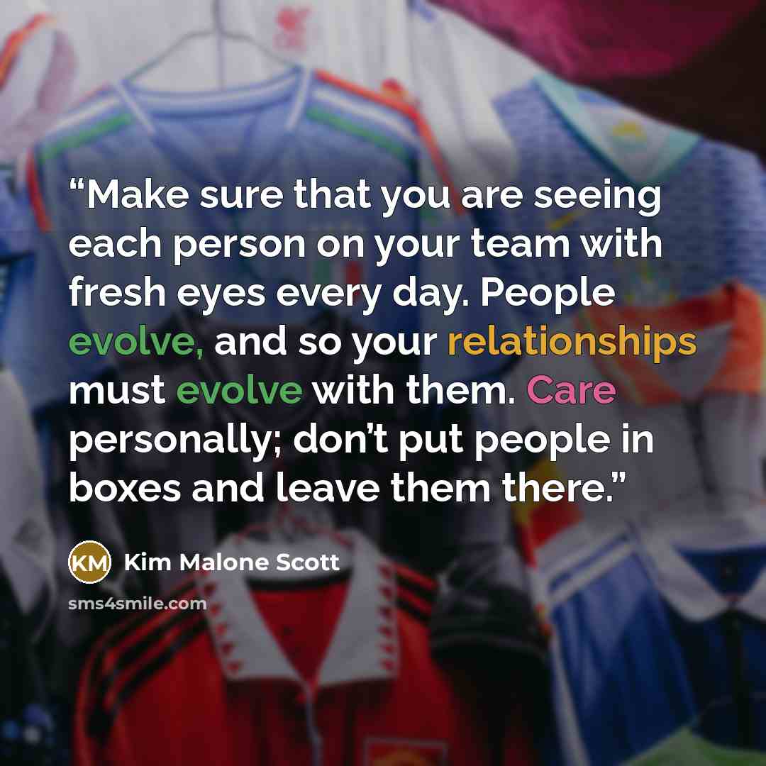 “Make sure that you are seeing each person on your team with fresh eyes every day. People evolve, and so your relationships must evolve with them. Care personally; don’t put people in boxes and leave them there.” quote by Kim Malone Scott