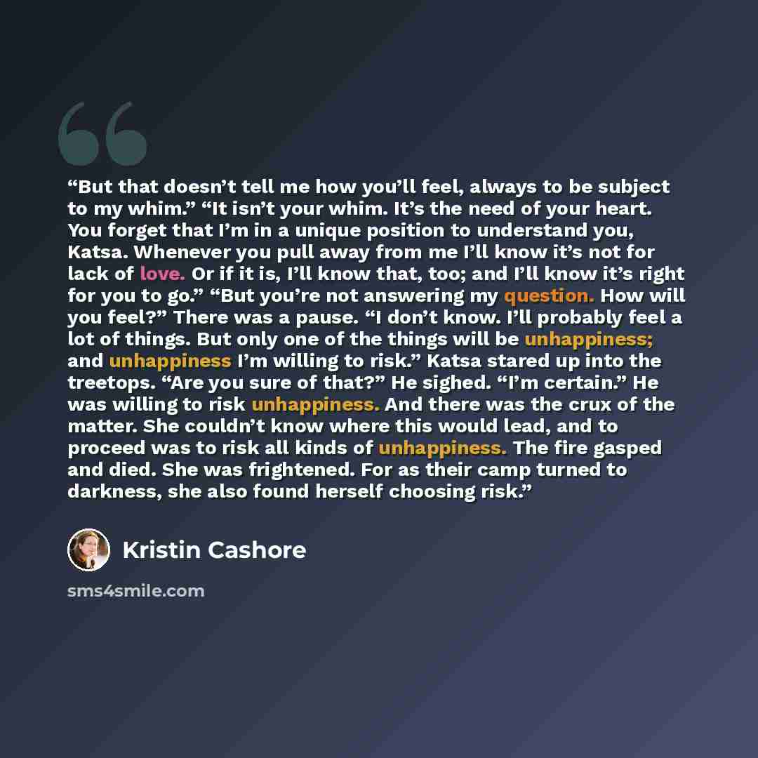 “But that doesn’t tell me how you’ll feel, always to be subject to my whim.” “It isn’t your whim. It’s the need of your heart. You forget that I’m in a unique position to understand you, Katsa. Whenever you pull away from me I’ll know it’s not for lack of love. Or if it is, I’ll know that, too; and…” quote by Kristin Cashore