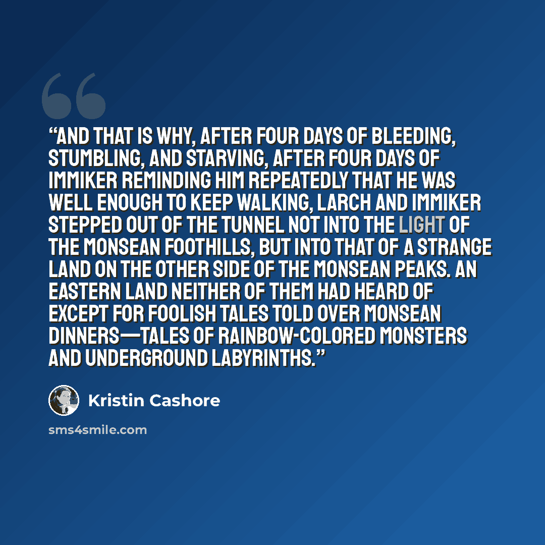“And that is why, after four days of bleeding, stumbling, and starving, after four days of Immiker reminding him repeatedly that he was well enough to keep walking, Larch and Immiker stepped out of the tunnel not into the light of the Monsean foothills, but into that of a strange land on the other…” quote by Kristin Cashore