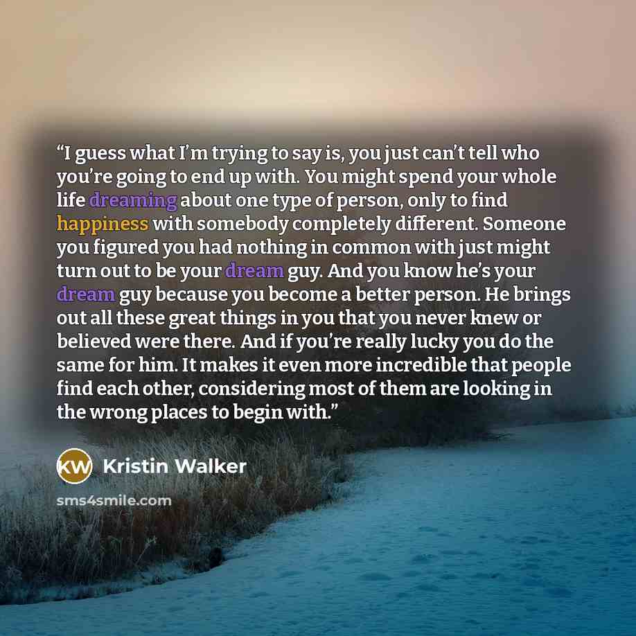“I guess what I’m trying to say is, you just can’t tell who you’re going to end up with. You might spend your whole life dreaming about one type of person, only to find happiness with somebody completely different. Someone you figured you had nothing in common with just might turn out to be your…” quote by Kristin Walker