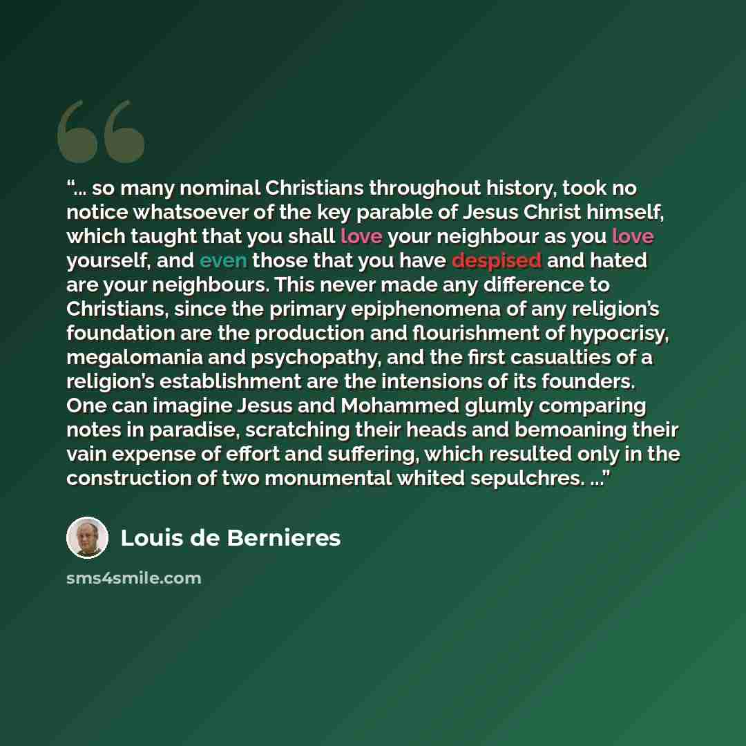 “... so many nominal Christians throughout history, took no notice whatsoever of the key parable of Jesus Christ himself, which taught that you shall love your neighbour as you love yourself, and even those that you have despised and hated are your neighbours. This never made any difference to…” quote by Louis de Bernieres