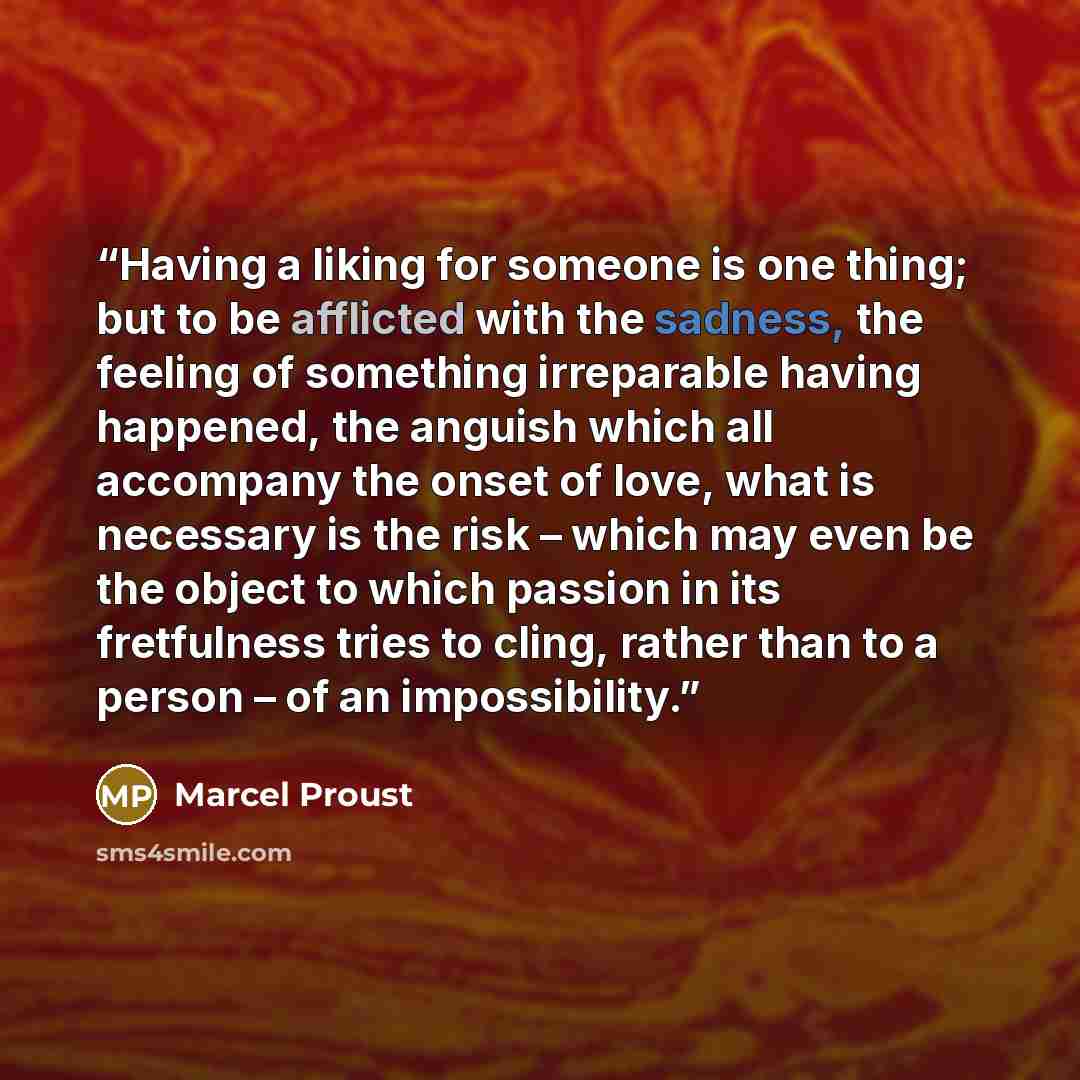 “Having a liking for someone is one thing; but to be afflicted with the sadness, the feeling of something irreparable having happened, the anguish which all accompany the onset of love, what is necessary is the risk – which may even be the object to which passion in its fretfulness tries to cling…” quote by Marcel Proust