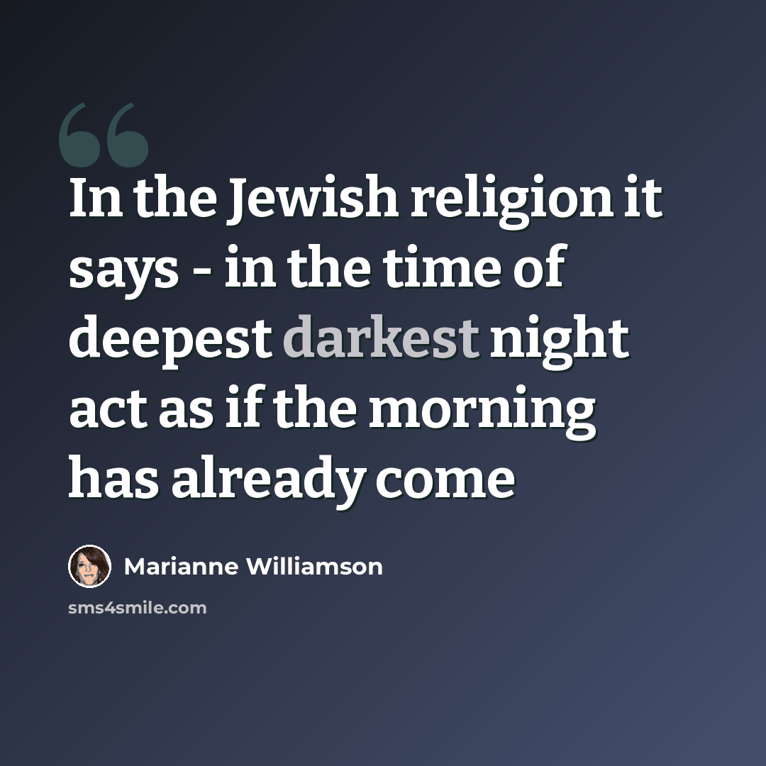 “In the Jewish religion it says - in the time of deepest darkest night act as if the morning has already come” quote by Marianne Williamson