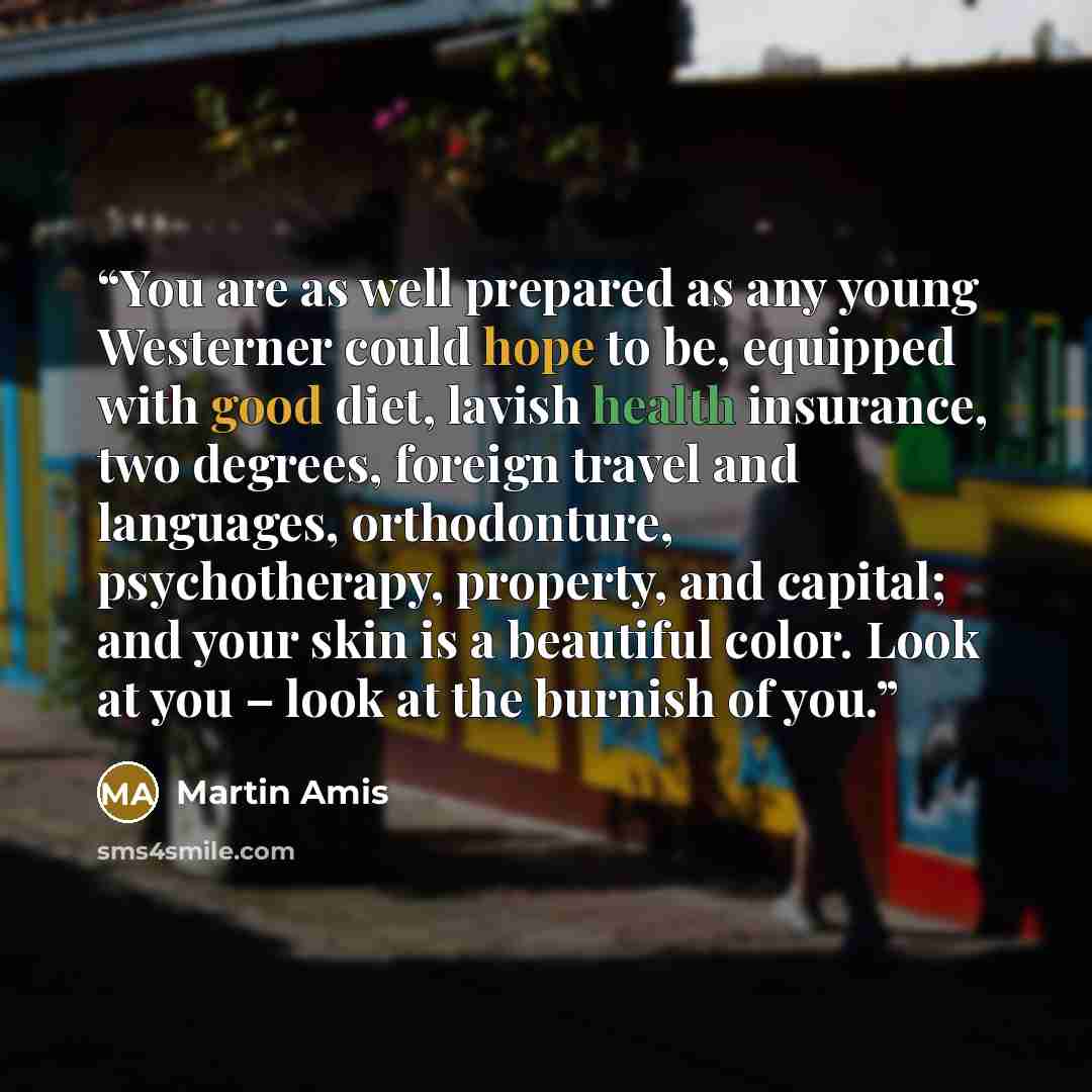 “You are as well prepared as any young Westerner could hope to be, equipped with good diet, lavish health insurance, two degrees, foreign travel and languages, orthodonture, psychotherapy, property, and capital; and your skin is a beautiful color. Look at you – look at the burnish of you.” quote by martin amis
