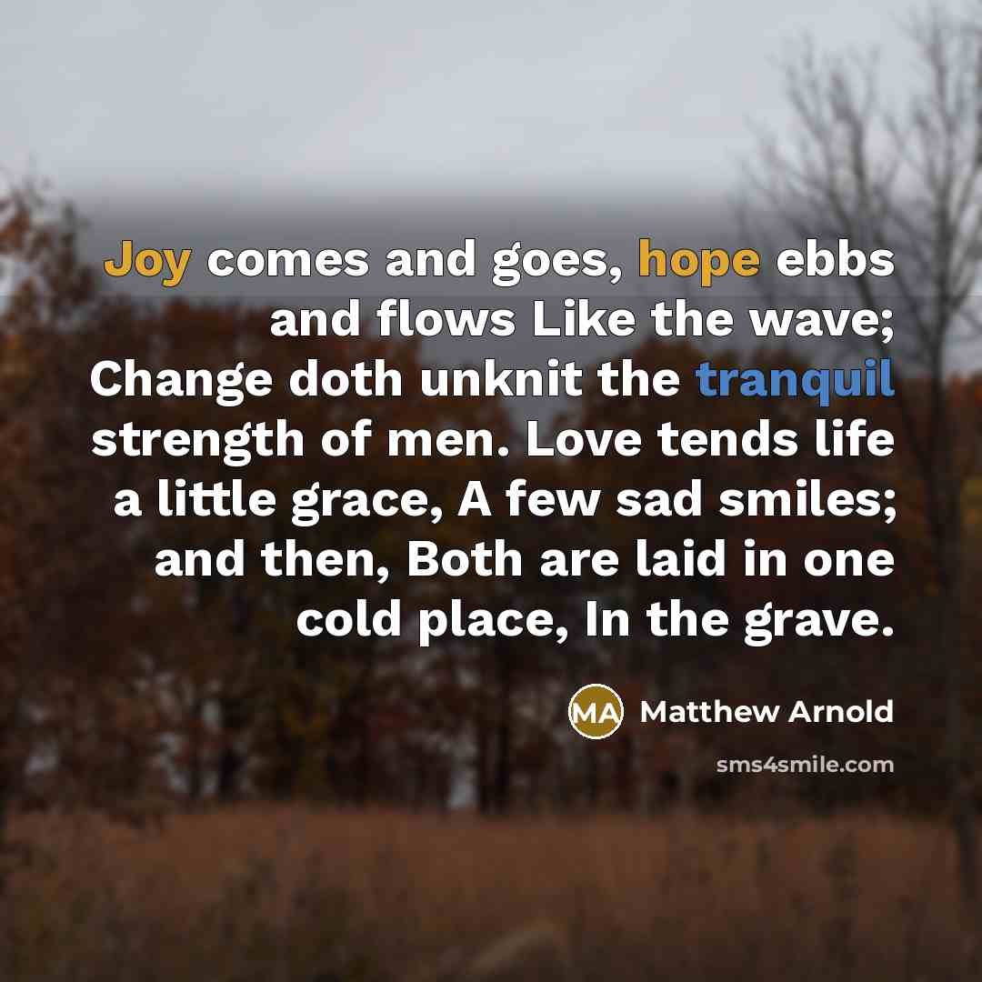 “Joy comes and goes, hope ebbs and flows Like the wave; Change doth unknit the tranquil strength of men. Love tends life a little grace, A few sad smiles; and then, Both are laid in one cold place, In the grave.” quote by Matthew Arnold