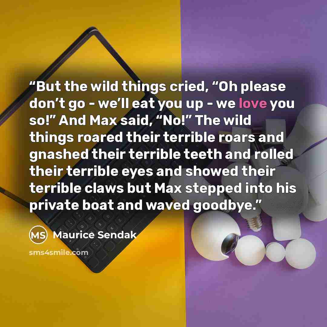 “But the wild things cried, “Oh please don’t go - we’ll eat you up - we love you so!” And Max said, “No!” The wild things roared their terrible roars and gnashed their terrible teeth and rolled their terrible eyes and showed their terrible claws but Max stepped into his private boat and waved…” quote by Maurice Sendak