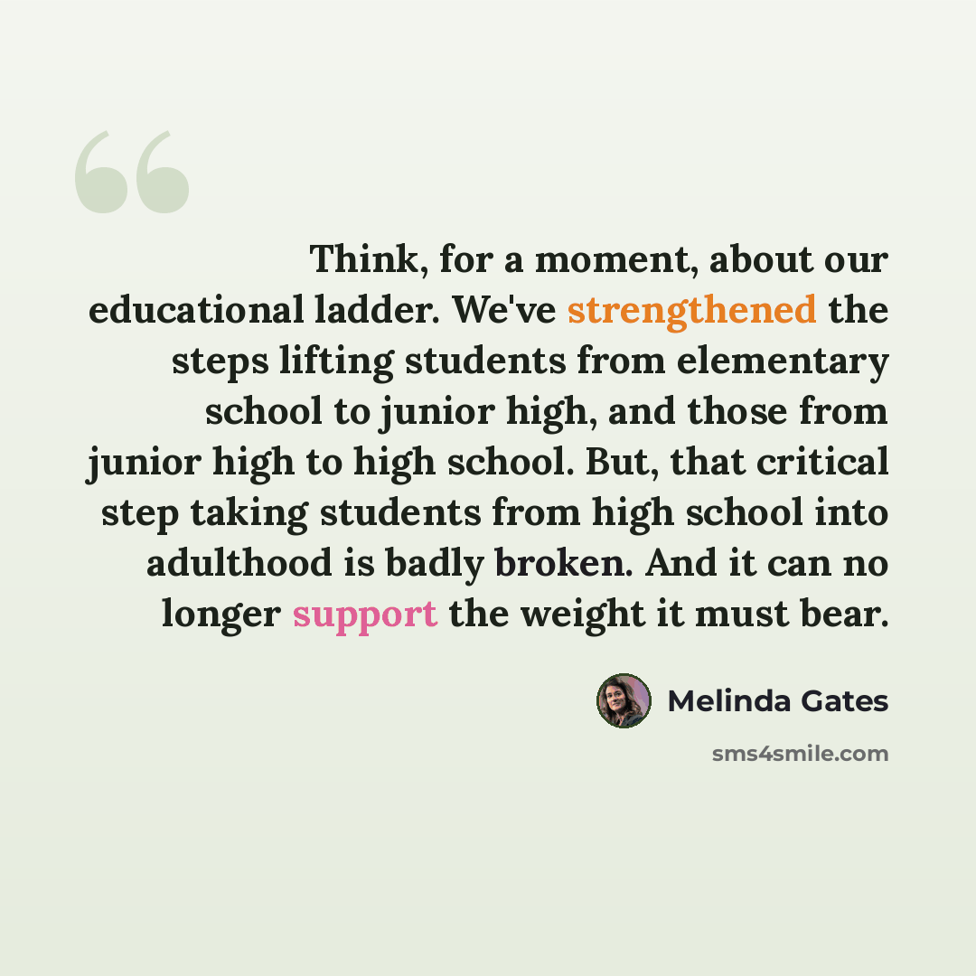 “Think, for a moment, about our educational ladder. We've strengthened the steps lifting students from elementary school to junior high, and those from junior high to high school. But, that critical step taking students from high school into adulthood is badly broken. And it can no longer support…” quote by Melinda Gates
