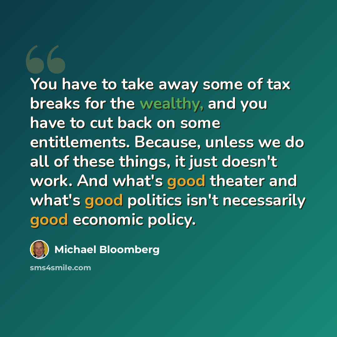 “You have to take away some of tax breaks for the wealthy, and you have to cut back on some entitlements. Because, unless we do all of these things, it just doesn't work. And what's good theater and what's good politics isn't necessarily good economic policy.” quote by Michael Bloomberg
