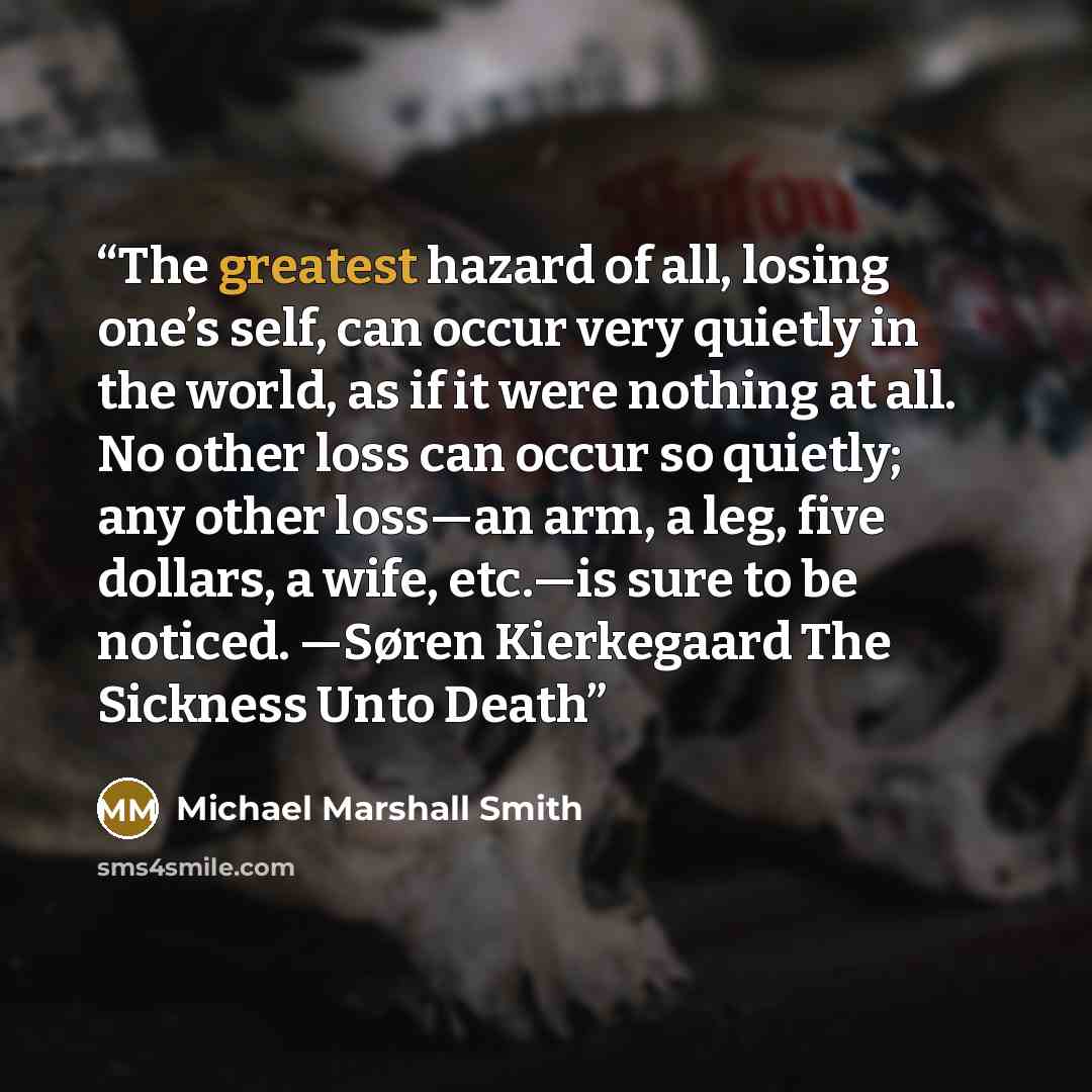“The greatest hazard of all, losing one’s self, can occur very quietly in the world, as if it were nothing at all. No other loss can occur so quietly; any other loss—an arm, a leg, five dollars, a wife, etc.—is sure to be noticed. —Søren Kierkegaard The Sickness Unto Death” quote by Michael Marshall Smith