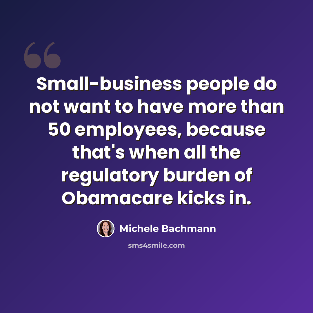 “Small-business people do not want to have more than 50 employees, because that's when all the regulatory burden of Obamacare kicks in.” quote by Michele Bachmann